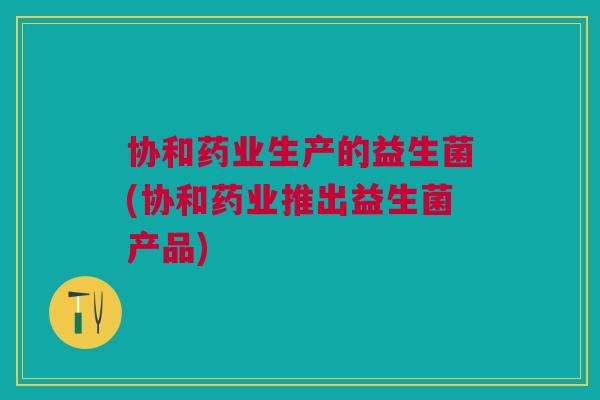 协和药业生产的益生菌(协和药业推出益生菌产品)