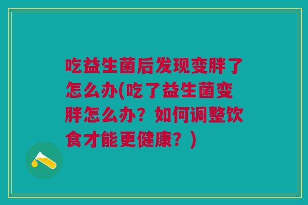 吃益生菌后发现变胖了怎么办(吃了益生菌变胖怎么办?如何调整饮食才能更健康?) 吃益生菌后发现变胖了怎么办(吃了益生菌变胖怎么办?如何调整饮食才能更健康?)