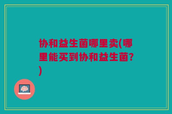 协和益生菌哪里卖(哪里能买到协和益生菌?)