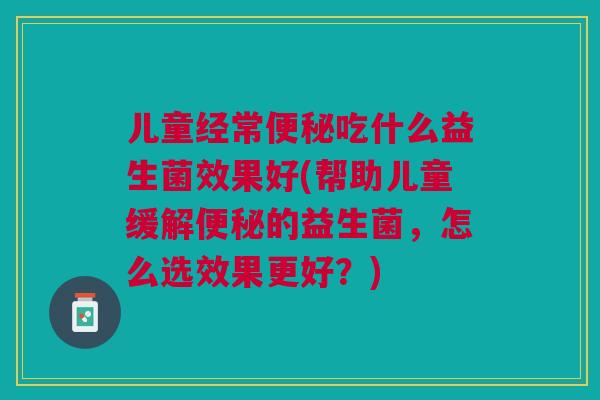 儿童经常便秘吃什么益生菌效果好(帮助儿童缓解便秘的益生菌,怎么选效果更好?)