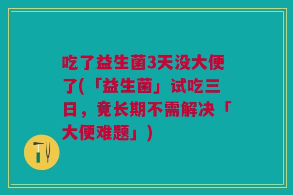吃了益生菌3天没大便了(「益生菌」试吃三日,竟长期不需解决「大便难题」)