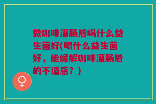 做咖啡灌肠后喝什么益生菌好(喝什么益生菌好，能缓解咖啡灌肠后的不适感？)