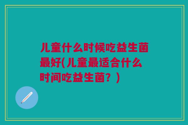 儿童什么时候吃益生菌最好(儿童最适合什么时间吃益生菌？)