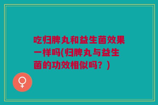 吃归脾丸和益生菌效果一样吗(归脾丸与益生菌的功效相似吗?)