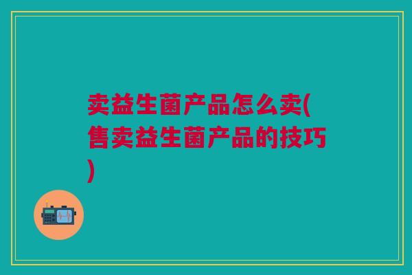卖益生菌产品怎么卖(售卖益生菌产品的技巧)