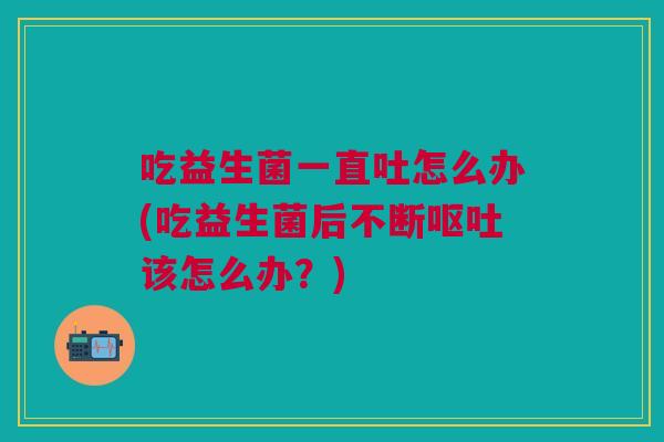 吃益生菌一直吐怎么办(吃益生菌后不断该怎么办?) 吃益生菌一直吐怎么办(吃益生菌后不断该怎么办?)