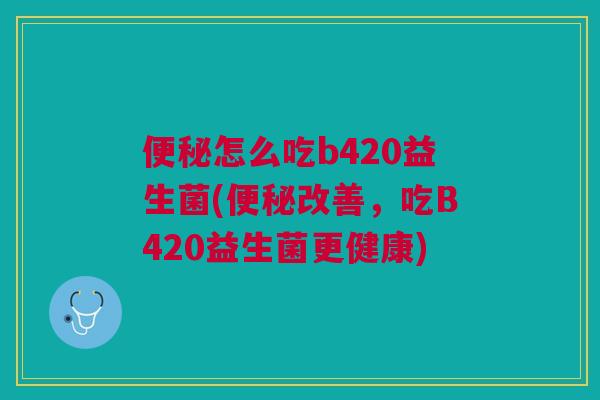 便秘怎么吃b420益生菌(便秘改善,吃B420益生菌更健康)