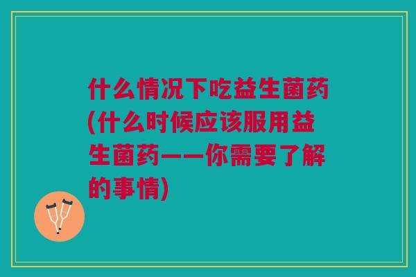 什么情况下吃益生菌药(什么时候应该服用益生菌药——你需要了解的事情)