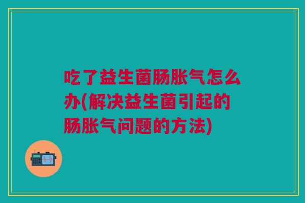 吃了益生菌肠胀气怎么办(解决益生菌引起的肠胀气问题的方法)