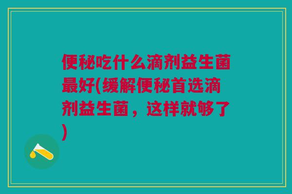 便秘吃什么滴剂益生菌最好(缓解便秘首选滴剂益生菌,这样就够了)