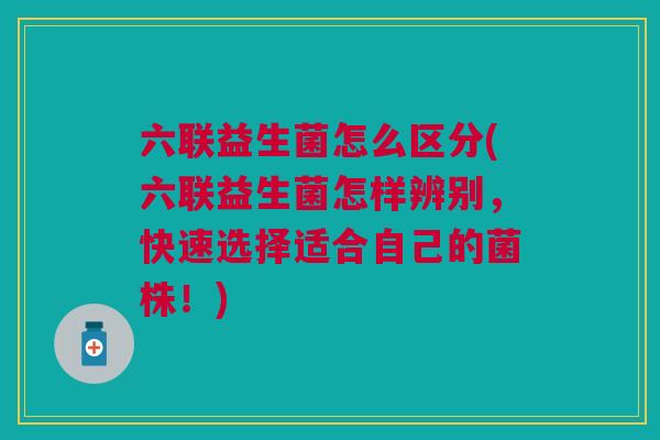 六联益生菌怎么区分(六联益生菌怎样辨别,快速选择适合自己的菌株!)