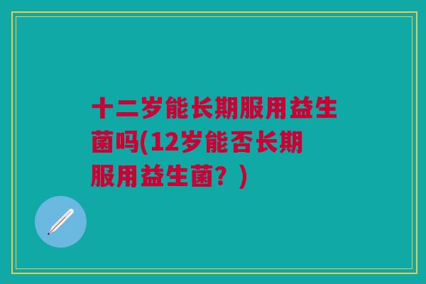 十二岁能长期服用益生菌吗(12岁能否长期服用益生菌?) 十二岁能长期服用益生菌吗(12岁能否长期服用益生菌?)