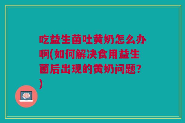 吃益生菌吐黄奶怎么办啊(如何解决食用益生菌后出现的黄奶问题?)