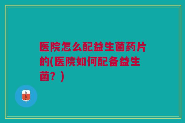 医院怎么配益生菌药片的(医院如何配备益生菌?) 医院怎么配益生菌药片的(医院如何配备益生菌?)
