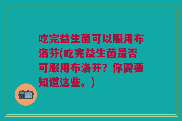 吃完益生菌可以服用布洛芬(吃完益生菌是否可服用布洛芬?你需要知道这些。)