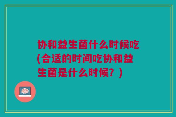 协和益生菌什么时候吃(合适的时间吃协和益生菌是什么时候?)