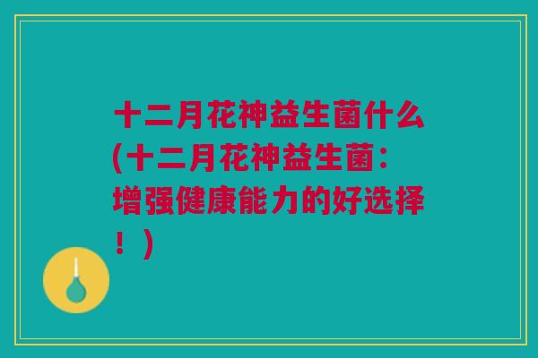十二月花神益生菌什么(十二月花神益生菌:增强健康能力的好选择!)