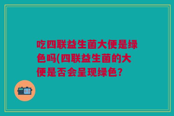 吃四联益生菌大便是绿色吗(四联益生菌的大便是否会呈现绿色?