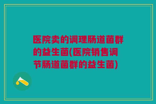 医院卖的调理肠道菌群的益生菌(医院销售调节肠道菌群的益生菌)