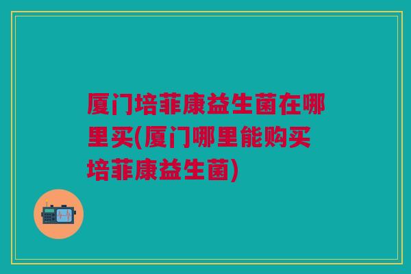厦门培菲康益生菌在哪里买(厦门哪里能购买培菲康益生菌) 厦门培菲康益生菌在哪里买(厦门哪里能购买培菲康益生菌)
