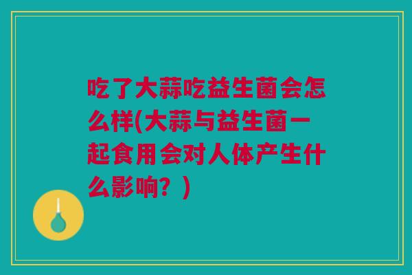吃了大蒜吃益生菌会怎么样(大蒜与益生菌一起食用会对人体产生什么影响?)