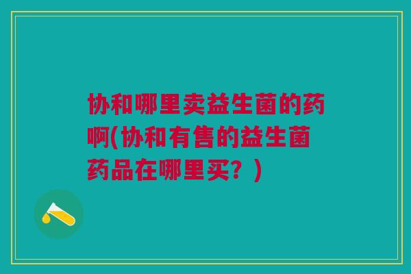 协和哪里卖益生菌的药啊(协和有售的益生菌药品在哪里买?)