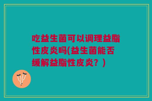 吃益生菌可以调理益脂性皮炎吗(益生菌能否缓解益脂性皮炎?) 吃益生菌可以调理益脂性皮炎吗(益生菌能否缓解益脂性皮炎?)