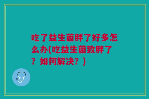 吃了益生菌胖了好多怎么办(吃益生菌致胖了?如何解决?)