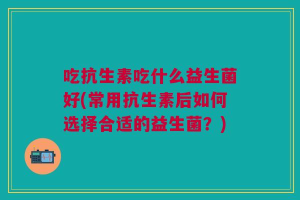 吃抗生素吃什么益生菌好(常用抗生素后如何选择合适的益生菌?)