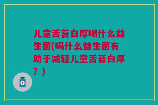 儿童舌苔白厚喝什么益生菌(喝什么益生菌有助于减轻儿童舌苔白厚?)