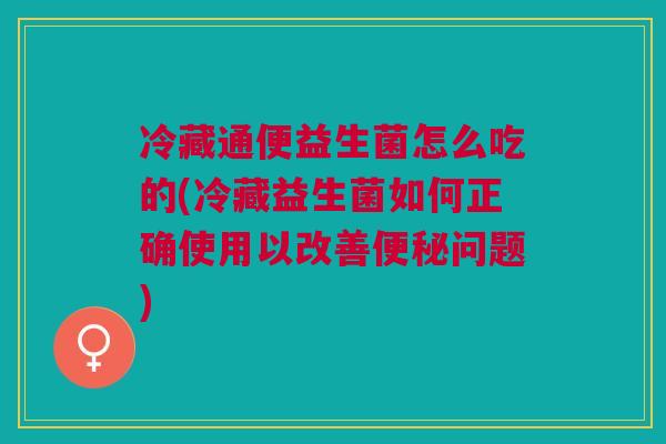 冷藏通便益生菌怎么吃的(冷藏益生菌如何正确使用以改善便秘问题)