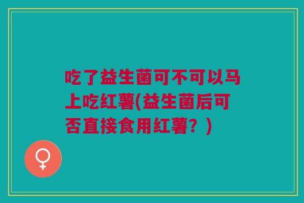 吃了益生菌可不可以马上吃红薯(益生菌后可否直接食用红薯?)
