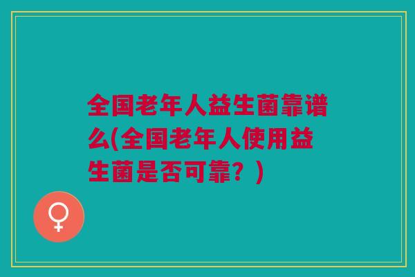 全国老年人益生菌靠谱么(全国老年人使用益生菌是否可靠?)