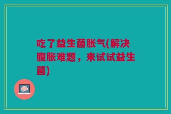 吃了益生菌胀气(解决腹胀难题,来试试益生菌)