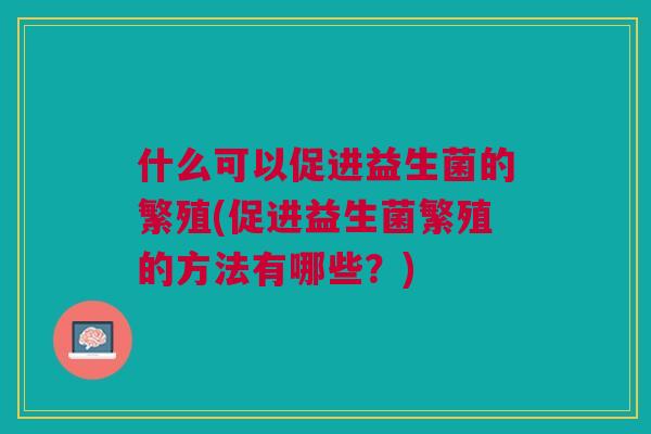 什么可以促进益生菌的繁殖(促进益生菌繁殖的方法有哪些？)