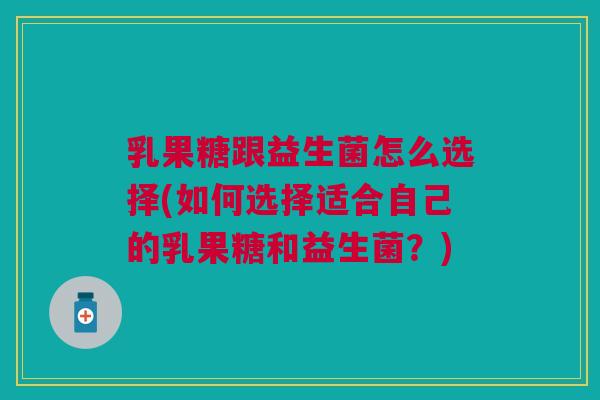 乳果糖跟益生菌怎么选择(如何选择适合自己的乳果糖和益生菌?)