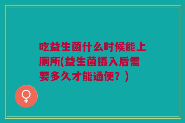 吃益生菌什么时候能上厕所(益生菌摄入后需要多久才能通便?)