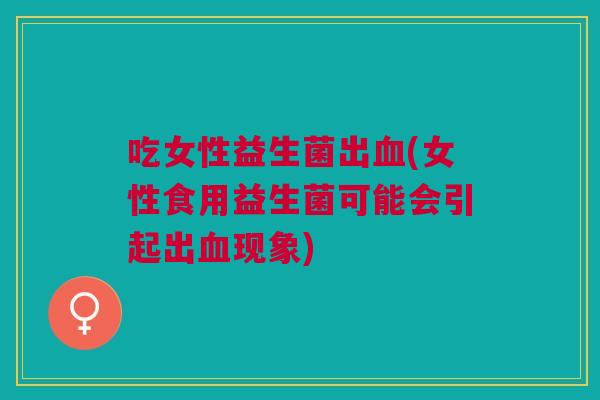 吃女性益生菌出血(女性食用益生菌可能会引起出血现象)