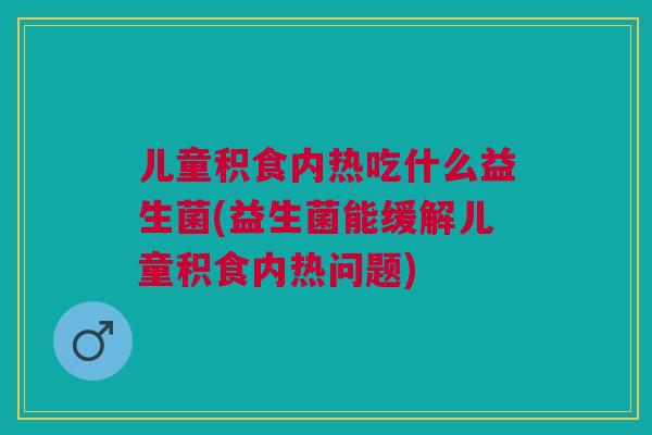 儿童积食内热吃什么益生菌(益生菌能缓解儿童积食内热问题)