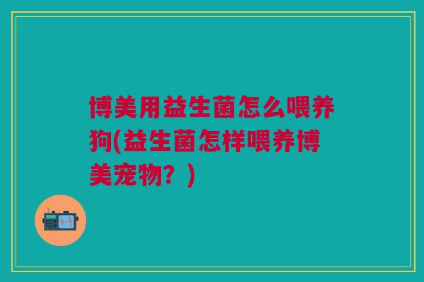 博美用益生菌怎么喂养狗(益生菌怎样喂养博美宠物?)