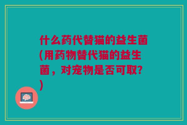 什么药代替猫的益生菌(用药物替代猫的益生菌,对宠物是否可取?)