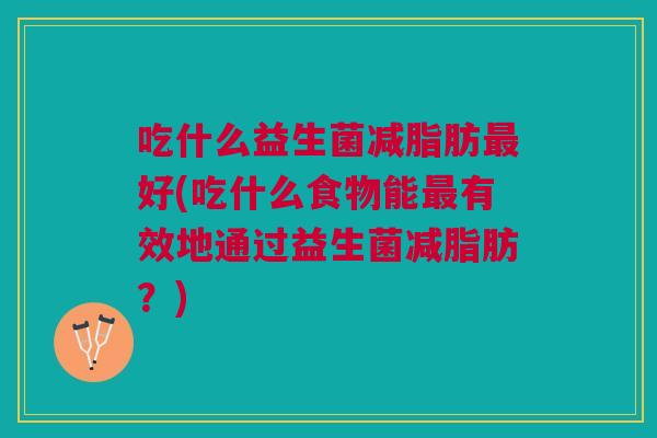 吃什么益生菌减脂肪最好(吃什么食物能最有效地通过益生菌减脂肪?)