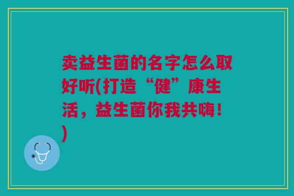 卖益生菌的名字怎么取好听(打造“健”康生活,益生菌你我共嗨!)