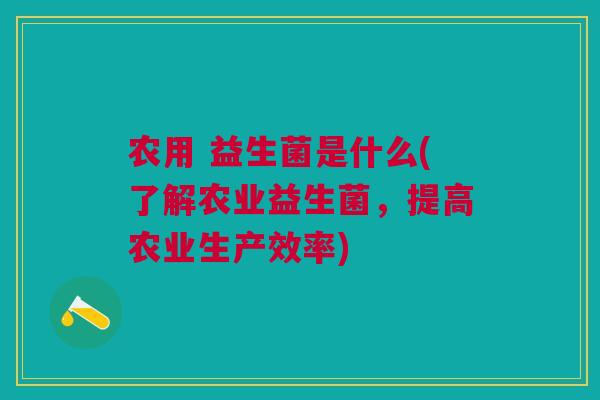 农用 益生菌是什么(了解农业益生菌,提高农业生产效率) 农用 益生菌是什么(了解农业益生菌,提高农业生产效率)
