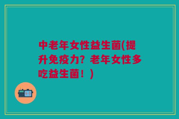 中老年女性益生菌(提升力?老年女性多吃益生菌!) 中老年女性益生菌(提升力?老年女性多吃益生菌!)