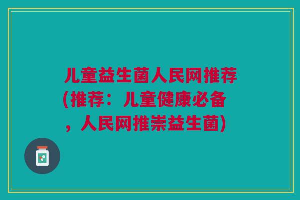 儿童益生菌人民网推荐(推荐:儿童健康必备,人民网推崇益生菌)