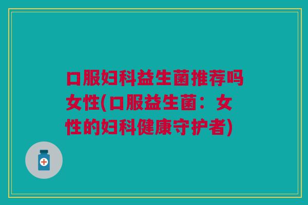 口服妇科益生菌推荐吗女性(口服益生菌:女性的妇科健康守护者)