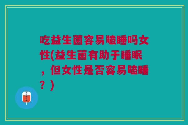 吃益生菌容易瞌睡吗女性(益生菌有助于,但女性是否容易瞌睡?) 吃益生菌容易瞌睡吗女性(益生菌有助于,但女性是否容易瞌睡?)