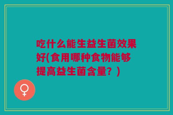 吃什么能生益生菌效果好(食用哪种食物能够提高益生菌含量?) 吃什么能生益生菌效果好(食用哪种食物能够提高益生菌含量?)