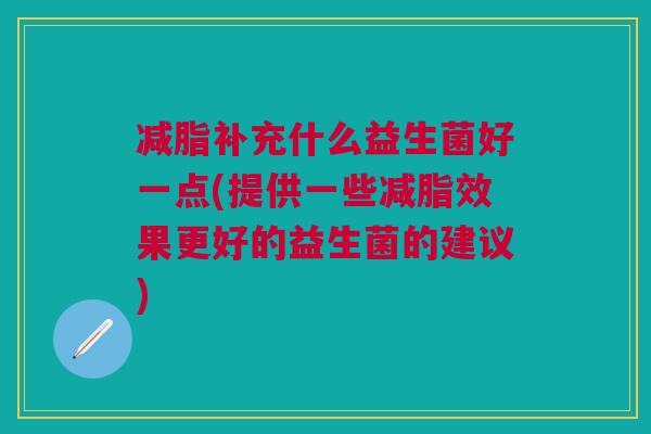 减脂补充什么益生菌好一点(提供一些减脂效果更好的益生菌的建议)